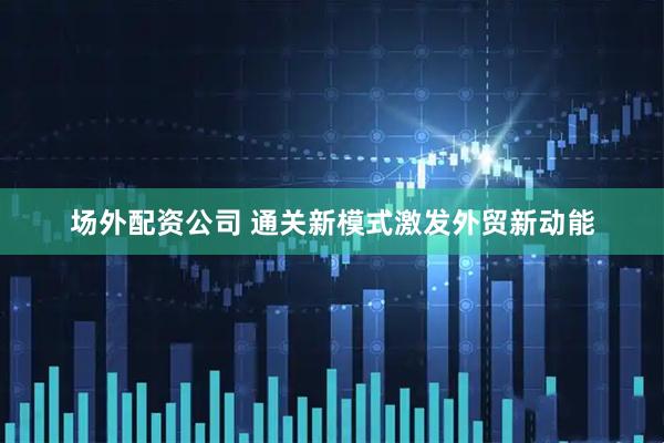 场外配资公司 通关新模式激发外贸新动能