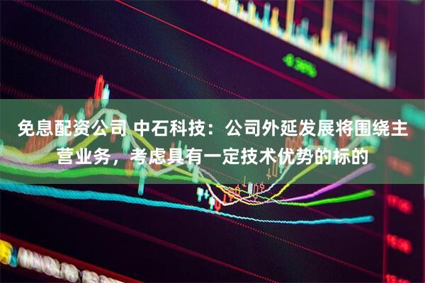 免息配资公司 中石科技：公司外延发展将围绕主营业务，考虑具有一定技术优势的标的