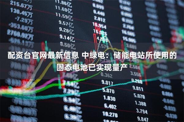 配资台官网最新信息 中绿电：储能电站所使用的固态电池已实现量产