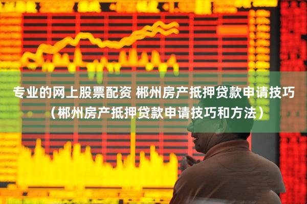 专业的网上股票配资 郴州房产抵押贷款申请技巧（郴州房产抵押贷款申请技巧和方法）