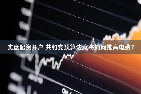实盘配资开户 共和党预算法案将如何推高电费？
