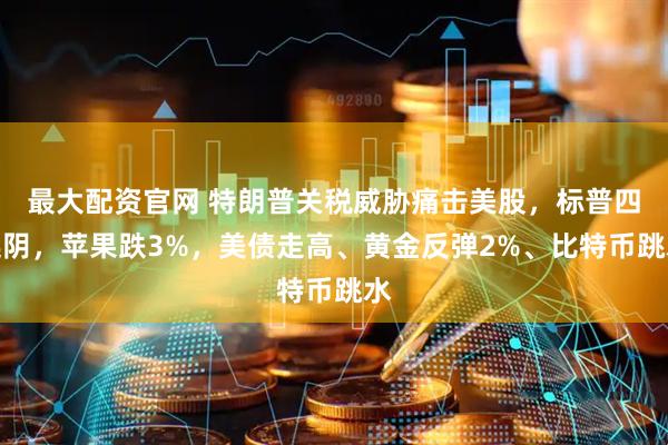 最大配资官网 特朗普关税威胁痛击美股，标普四连阴，苹果跌3%，美债走高、黄金反弹2%、比特币跳水