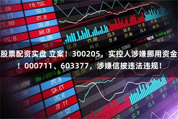 股票配资实盘 立案！300205，实控人涉嫌挪用资金！000711、603377，涉嫌信披违法违规！