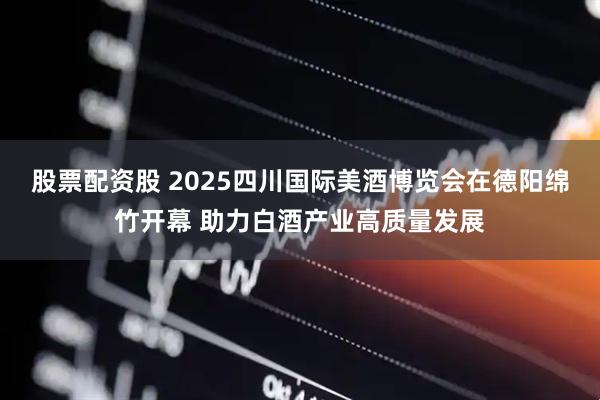 股票配资股 2025四川国际美酒博览会在德阳绵竹开幕 助力白酒产业高质量发展