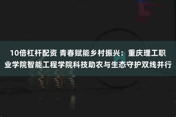 10倍杠杆配资 青春赋能乡村振兴：重庆理工职业学院智能工程学院科技助农与生态守护双线并行
