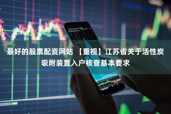 最好的股票配资网站 【重视】江苏省关于活性炭吸附装置入户核查基本要求