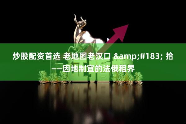 炒股配资首选 老地图老汉口 &#183; 拾——因地制宜的法俄租界