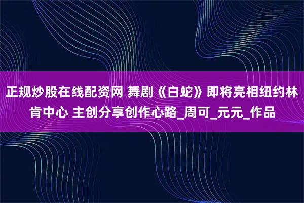 正规炒股在线配资网 舞剧《白蛇》即将亮相纽约林肯中心 主创分享创作心路_周可_元元_作品