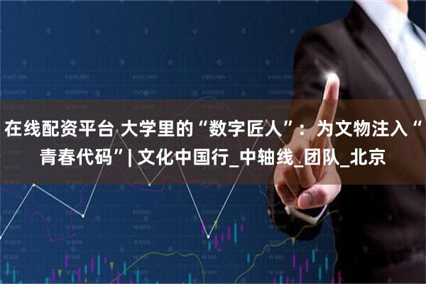 在线配资平台 大学里的“数字匠人”：为文物注入“青春代码”| 文化中国行_中轴线_团队_北京