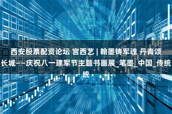 西安股票配资论坛 宫西艺 | 翰墨铸军魂 丹青颂长城——庆祝八一建军节主题书画展_笔墨_中国_传统