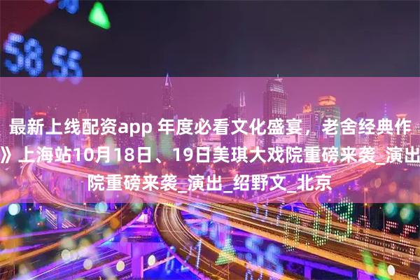 最新上线配资app 年度必看文化盛宴，老舍经典作品《四世同堂》上海站10月18日、19日美琪大戏院重磅来袭_演出_绍野文_北京
