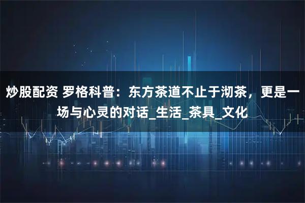 炒股配资 罗格科普：东方茶道不止于沏茶，更是一场与心灵的对话_生活_茶具_文化