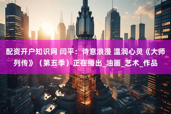 配资开户知识网 闫平：诗意浪漫 温润心灵《大师列传》（第五季）正在播出_油画_艺术_作品
