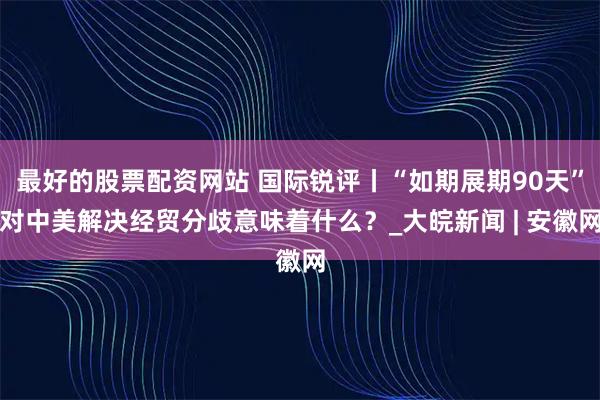 最好的股票配资网站 国际锐评丨“如期展期90天”对中美解决经贸分歧意味着什么？_大皖新闻 | 安徽网