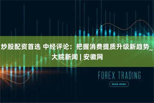 炒股配资首选 中经评论：把握消费提质升级新趋势_大皖新闻 | 安徽网