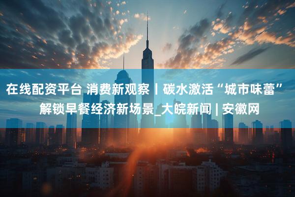 在线配资平台 消费新观察丨碳水激活“城市味蕾”  解锁早餐经济新场景_大皖新闻 | 安徽网