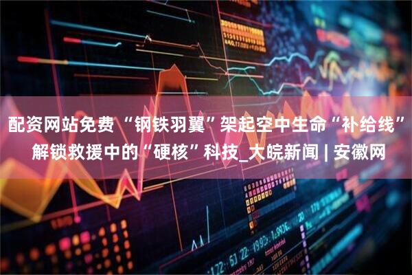 配资网站免费 “钢铁羽翼”架起空中生命“补给线” 解锁救援中的“硬核”科技_大皖新闻 | 安徽网