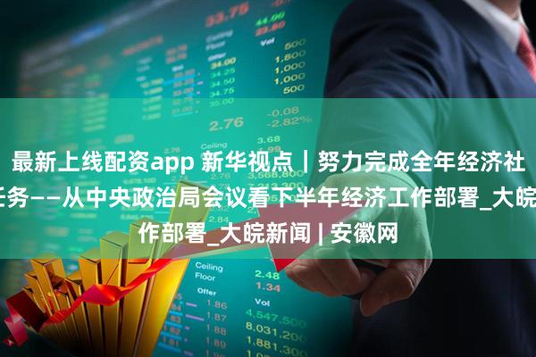 最新上线配资app 新华视点｜努力完成全年经济社会发展目标任务——从中央政治局会议看下半年经济工作部署_大皖新闻 | 安徽网