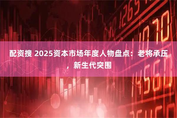 配资搜 2025资本市场年度人物盘点：老将承压，新生代突围