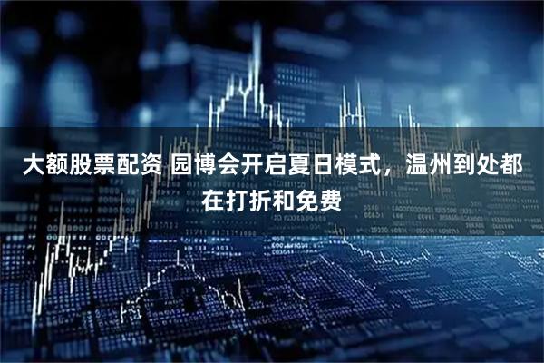大额股票配资 园博会开启夏日模式，温州到处都在打折和免费