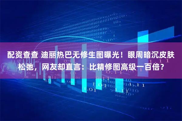 配资查查 迪丽热巴无修生图曝光！眼周暗沉皮肤松弛，网友却直言：比精修图高级一百倍？
