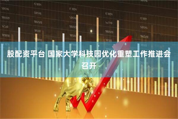 股配资平台 国家大学科技园优化重塑工作推进会召开
