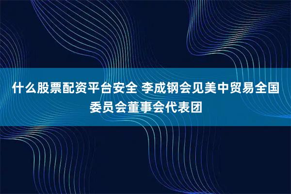什么股票配资平台安全 李成钢会见美中贸易全国委员会董事会代表团